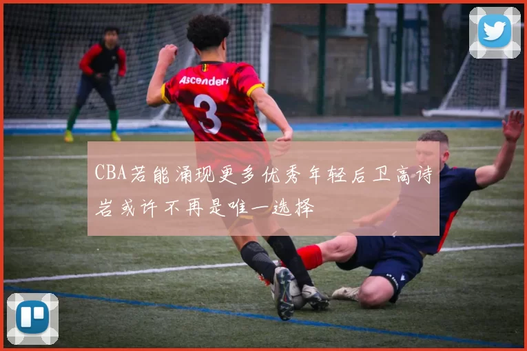 CBA若能涌现更多优秀年轻后卫高诗岩或许不再是唯一选择