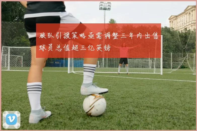狼队引援策略亟需调整三年内出售球员总值超三亿英镑