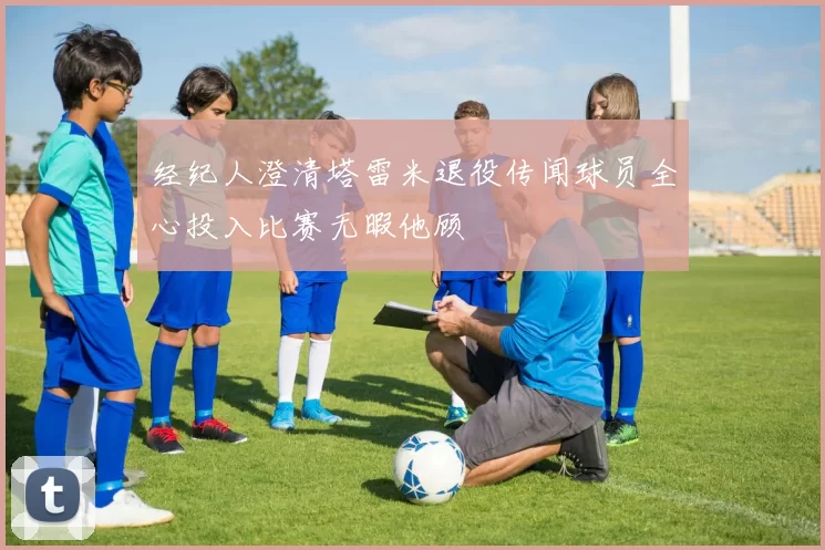 经纪人澄清塔雷米退役传闻球员全心投入比赛无暇他顾