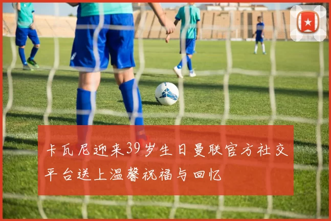 卡瓦尼迎来39岁生日曼联官方社交平台送上温馨祝福与回忆