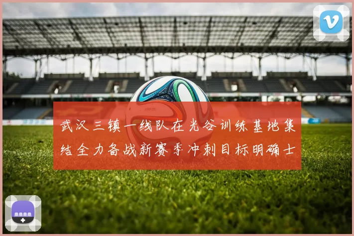 武汉三镇一线队在光谷训练基地集结全力备战新赛季冲刺目标明确士气高涨
