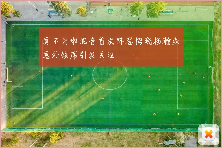 真不打啦混音首发阵容揭晓杨瀚森意外缺席引发关注