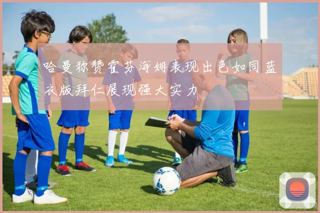 哈曼称赞霍芬海姆表现出色如同蓝衣版拜仁展现强大实力