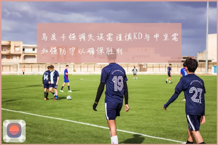乌度卡强调失误需谨慎KD与申京需加强防守以确保胜利