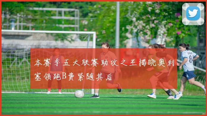 本赛季五大联赛助攻之王揭晓奥利塞领跑B费紧随其后