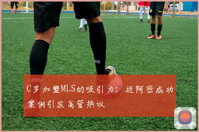 C罗加盟MLS的吸引力：迈阿密成功案例引发高管热议