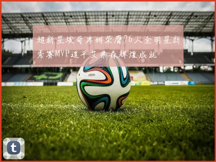 超新星埃奇库姆荣膺76人全明星新秀赛MVP追平艾弗森辉煌成就