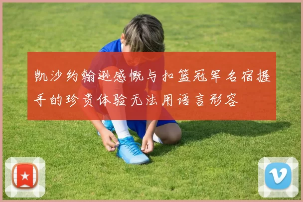 凯沙约翰逊感慨与扣篮冠军名宿握手的珍贵体验无法用语言形容