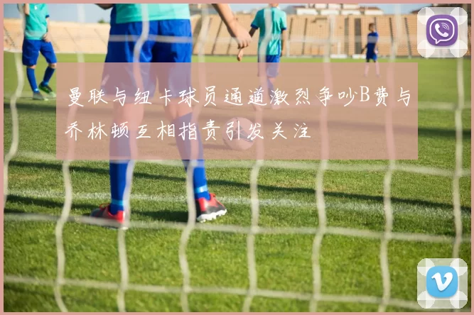 曼联与纽卡球员通道激烈争吵B费与乔林顿互相指责引发关注
