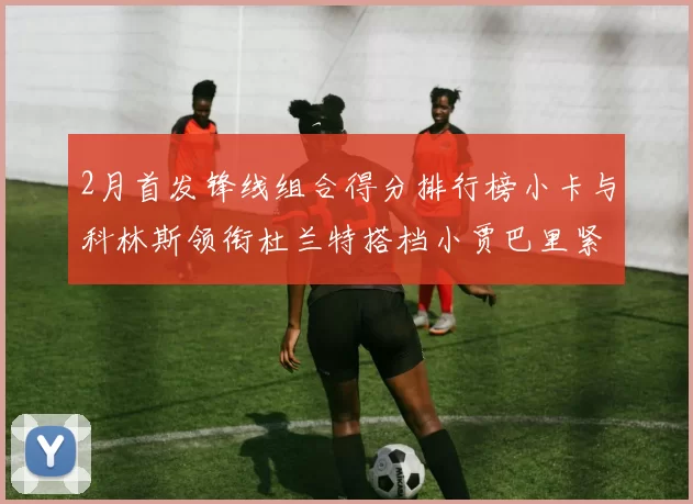2月首发锋线组合得分排行榜小卡与科林斯领衔杜兰特搭档小贾巴里紧随其后