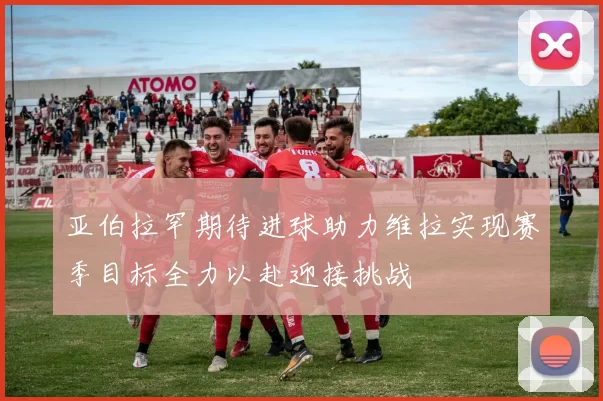 亚伯拉罕期待进球助力维拉实现赛季目标全力以赴迎接挑战