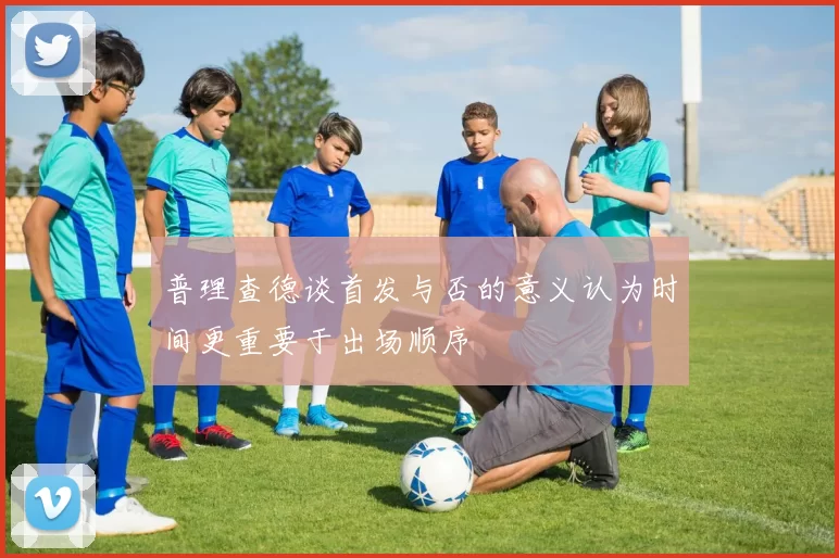 普理查德谈首发与否的意义认为时间更重要于出场顺序