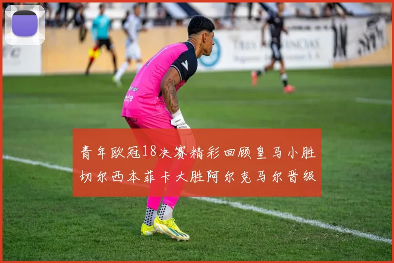 青年欧冠18决赛精彩回顾皇马小胜切尔西本菲卡大胜阿尔克马尔晋级