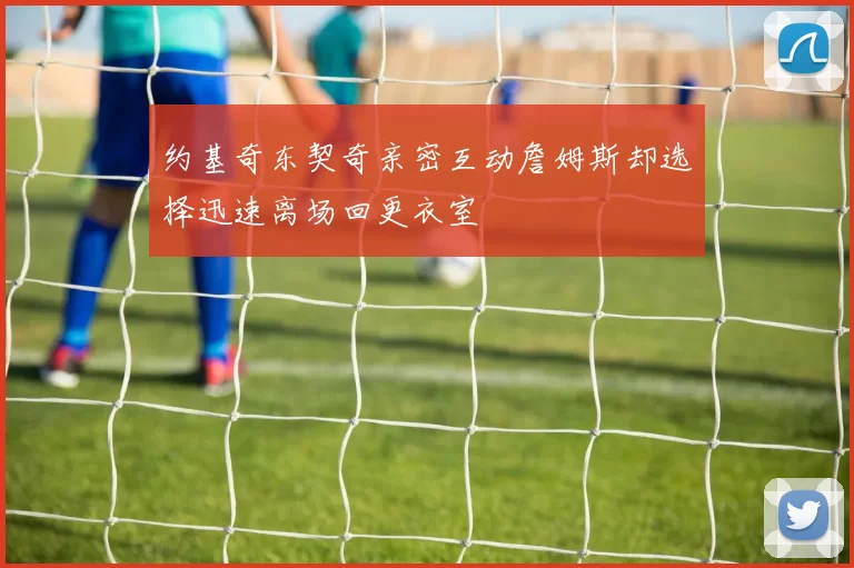 约基奇东契奇亲密互动詹姆斯却选择迅速离场回更衣室